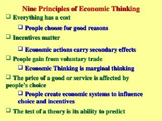 Nine Principles of Economic ThinkingNine Principles of Economic Thinking
 Everything has a costEverything has a cost
 People choose for good reasonsPeople choose for good reasons
 Incentives matterIncentives matter
 Economic actions carry secondary effectsEconomic actions carry secondary effects
 People gain from voluntary tradePeople gain from voluntary trade
 Economic Thinking is marginal thinkingEconomic Thinking is marginal thinking
 The price of a good or service is affected byThe price of a good or service is affected by
people’s choicepeople’s choice
 People create economic systems to influencePeople create economic systems to influence
choice and incentiveschoice and incentives
 The test of a theory is its ability to predictThe test of a theory is its ability to predict
 