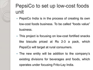PepsiCo to set up low-cost foods unitPepsiCo India is in the process of creating its own low-cost foods business. To be called “foods value” business.This project is focusing on low-cost fortified snacks like biscuits priced at Rs 2-3 a pack, which PepsiCo will target at rural consumers.The new entity will be addition to the company’s existing divisions for beverages and foods, which operates under focusing Frito-Lay India.   