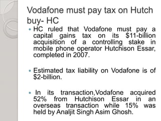 Vodafone must pay tax on Hutch buy- HCHC ruled that Vodafone must pay a capital gains tax on its $11-billion acquisition of a controlling stake in mobile phone operator Hutchison Essar, completed in 2007.Estimated tax liability on Vodafone is of $2-billion. In its transaction,Vodafone acquired 52% from Hutchison Essar in an overseas transaction while 15% was held by Analjit Singh Asim Ghosh.