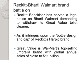 Reckitt-Bharti Walmart brand battle onReckitt Benckiser has served a legal notice on Bharti Walmart demanding to withdraw its Great Value toilet cleaner.As it infringes upon the ‘bottle design and cap’ of Reckitt’s Harpic brand.Great Value is Wal-Mart’s top-selling umbrella brand with global annual sales of close to $11 billion. 
