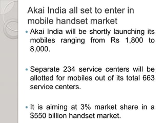 Akai India all set to enter in mobile handset marketAkai India will be shortly launching its mobiles ranging from Rs 1,800 to 8,000.Separate 234 service centers will be allotted for mobiles out of its total 663 service centers.It is aiming at 3% market share in a $550 billion handset market. 