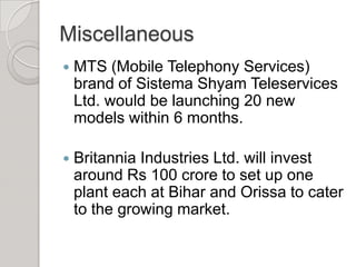 Miscellaneous MTS (Mobile Telephony Services) brand of Sistema Shyam Teleservices Ltd. would be launching 20 new models within 6 months.Britannia Industries Ltd. will invest around Rs 100 crore to set up one plant each at Bihar and Orissa to cater to the growing market. 