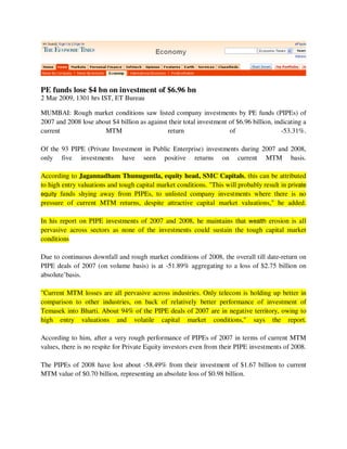 PE funds lose $4 bn on investment of $6.96 bn
2 Mar 2009, 1301 hrs IST, ET Bureau

MUMBAI: Rough market conditions saw listed company investments by PE funds (PIPEs) of
2007 and 2008 lose about $4 billion as against their total investment of $6.96 billion, indicating a
current               MTM                     return                  of                  -53.31%.

Of the 93 PIPE (Private Investment in Public Enterprise) investments during 2007 and 2008,
only five investments have seen positive returns on current MTM basis.

According to Jagannadham Thunuguntla, equity head, SMC Capitals, this can be attributed
to high entry valuations and tough capital market conditions. quot;This will probably result in private
equity funds shying away from PIPEs, to unlisted company investments where there is no
pressure of current MTM returns, despite attractive capital market valuations,quot; he added.

In his report on PIPE investments of 2007 and 2008, he maintains that wealth erosion is all
pervasive across sectors as none of the investments could sustain the tough capital market
conditions

Due to continuous downfall and rough market conditions of 2008, the overall till date-return on
PIPE deals of 2007 (on volume basis) is at -51.89% aggregating to a loss of $2.75 billion on
absolute’basis.

quot;Current MTM losses are all pervasive across industries. Only telecom is holding up better in
comparison to other industries, on back of relatively better performance of investment of
Temasek into Bharti. About 94% of the PIPE deals of 2007 are in negative territory, owing to
high entry valuations and volatile capital market conditions,quot; says the report.

According to him, after a very rough performance of PIPEs of 2007 in terms of current MTM
values, there is no respite for Private Equity investors even from their PIPE investments of 2008.

The PIPEs of 2008 have lost about -58.49% from their investment of $1.67 billion to current
MTM value of $0.70 billion, representing an absolute loss of $0.98 billion.
 