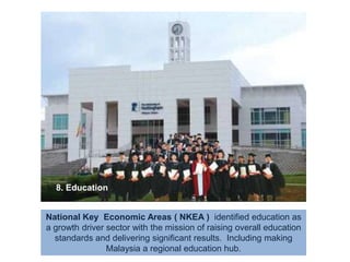 8. EducationNational Key  Economic Areas ( NKEA )  identified education as a growth driver sector with the mission of raising overall education standards and delivering significant results.  Including making Malaysia a regional education hub.