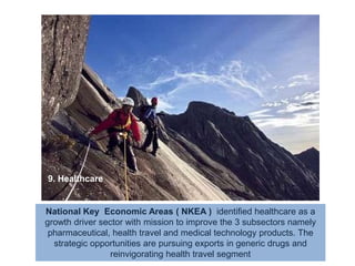 9. HealthcareNational Key  Economic Areas ( NKEA )  identified healthcare as a growth driver sector with mission to improve the 3 subsectors namely pharmaceutical, health travel and medical technology products. The strategic opportunities are pursuing exports in generic drugs and reinvigorating health travel segment  