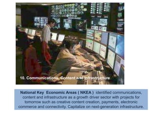 10. Communications, Content and InfrastructureNational Key  Economic Areas ( NKEA )  identified communications, content and infrastructure as a growth driver sector with projects for tomorrow such as creative content creation, payments, electronic commerce and connectivity. Capitalize on next-generation infrastructure.