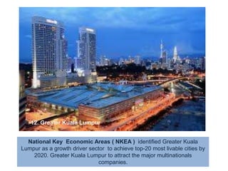 12. Greater Kuala LumpurNational Key  Economic Areas ( NKEA )  identified Greater Kuala Lumpur as a growth driver sector  to achieve top-20 most livable cities by 2020. Greater Kuala Lumpur to attract the major multinationals companies. Is PEACE