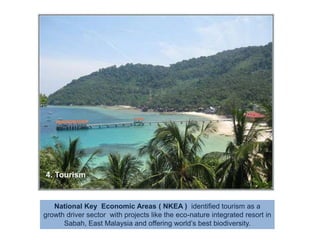 4. TourismNational Key  Economic Areas ( NKEA )  identified tourism as a growth driver sector  with projects like the eco-nature integrated resort in Sabah, East Malaysia and offering world’s best biodiversity.