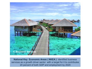 5. Business ServicesNational Key  Economic Areas ( NKEA )  identified business services as a growth driver sector  with a target for it to contributes 20 percent of both GDP and employment by 2020