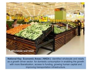 7. Wholesale and retailNational Key  Economic Areas ( NKEA )  identified wholesale and retails as a growth driver sector  for domestic consumption in enabling the growth with more liberalization, access to funding, growing human capital and improving transportation infrastructure. 