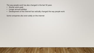 The way people work has also changed in the last 50 years
• Shorter work week
• Longer annual holidays
• Development of the internet has radically changed the way people work
Some companies also exist solely on the internet
 