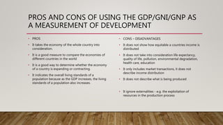PROS AND CONS OF USING THE GDP/GNI/GNP AS
A MEASUREMENT OF DEVELOPMENT
• PROS
• It takes the economy of the whole country into
consideration.
• It is a good measure to compare the economies of
different countries in the world
• It is a good way to determine whether the economy
of a country is expanding or contracting.
• It indicates the overall living standards of a
population because as the GDP increases, the living
standards of a population also increases.
• CONS – DISADVANTAGES
• It does not show how equitable a countries income is
distributed
• It does not take into consideration life expectancy,
quality of life, pollution, environmental degradation,
health care, education
• It only includes market transactions, it does not
describe income distribution
• It does not describe what is being produced
• It ignore externalities - e.g. the exploitation of
resources in the production process
 