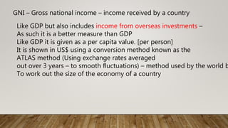 GNI – Gross national income – income received by a country
Like GDP but also includes income from overseas investments –
As such it is a better measure than GDP
Like GDP it is given as a per capita value. [per person]
It is shown in US$ using a conversion method known as the
ATLAS method (Using exchange rates averaged
out over 3 years – to smooth fluctuations) – method used by the world b
To work out the size of the economy of a country
 