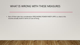WHAT IS WRONG WITH THESE MEASURES
• Non of them take into consideration PERCHASING POWER PARITY (PPP) i.e. what is this
income actually worth in terms of cost of living
 