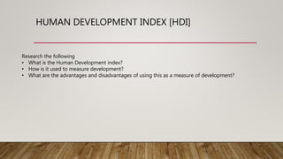 HUMAN DEVELOPMENT INDEX [HDI]
Research the following
• What is the Human Development index?
• How is it used to measure development?
• What are the advantages and disadvantages of using this as a measure of development?
 