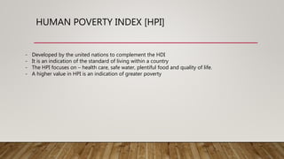 HUMAN POVERTY INDEX [HPI]
- Developed by the united nations to complement the HDI
- It is an indication of the standard of living within a country
- The HPI focuses on – health care, safe water, plentiful food and quality of life.
- A higher value in HPI is an indication of greater poverty
 
