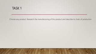 TASK 1
Choose any product. Research the manufacturing of this product and describe its chain of production
 
