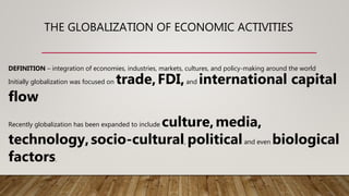 THE GLOBALIZATION OF ECONOMIC ACTIVITIES
DEFINITION – integration of economies, industries, markets, cultures, and policy-making around the world
Initially globalization was focused on trade,FDI,and international capital
flow
Recently globalization has been expanded to include culture,media,
technology,socio-cultural, politicaland even biological
factors.
 