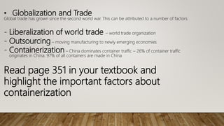 • Globalization and Trade
Global trade has grown since the second world war. This can be attributed to a number of factors
- Liberalization of world trade – world trade organization
- Outsourcing – moving manufacturing to newly emerging economies
- Containerization – China dominates container traffic – 26% of container traffic
originates in China. 97% of all containers are made in China
Read page 351 in your textbook and
highlight the important factors about
containerization
 