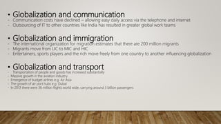 • Globalization and communication
- Communication costs have declined – allowing easy daily access via the telephone and internet
- Outsourcing of IT to other countries like India has resulted in greater global work teams
• Globalization and immigration
- The international organization for migration estimates that there are 200 million migrants
- Migrants move from LIC to MIC and HIC
- Entertainers, sports players and the rich move freely from one country to another influencing globalization
• Globalization and transport
- Transportation of people and goods has increased substantially
- Massive growth in the aviation industry
- Emergence of budget airlines e.g. Air Asia
- The growth of air port hubs e.g. Dubai
- In 2013 there were 36 million flights world wide, carrying around 3 billion passengers
 