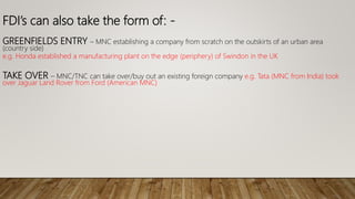 FDI’s can also take the form of: -
GREENFIELDS ENTRY – MNC establishing a company from scratch on the outskirts of an urban area
(country side)
e.g. Honda established a manufacturing plant on the edge (periphery) of Swindon in the UK
TAKE OVER – MNC/TNC can take over/buy out an existing foreign company e.g. Tata (MNC from India) took
over Jaguar Land Rover from Ford (American MNC)
 