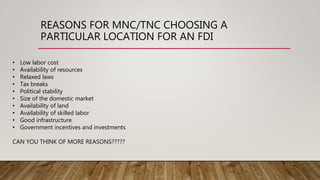 REASONS FOR MNC/TNC CHOOSING A
PARTICULAR LOCATION FOR AN FDI
• Low labor cost
• Availability of resources
• Relaxed laws
• Tax breaks
• Political stability
• Size of the domestic market
• Availability of land
• Availability of skilled labor
• Good infrastructure
• Government incentives and investments
CAN YOU THINK OF MORE REASONS?????
 
