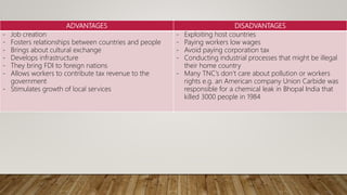 ADVANTAGES DISADVANTAGES
- Job creation
- Fosters relationships between countries and people
- Brings about cultural exchange
- Develops infrastructure
- They bring FDI to foreign nations
- Allows workers to contribute tax revenue to the
government
- Stimulates growth of local services
- Exploiting host countries
- Paying workers low wages
- Avoid paying corporation tax
- Conducting industrial processes that might be illegal
their home country
- Many TNC’s don’t care about pollution or workers
rights e.g. an American company Union Carbide was
responsible for a chemical leak in Bhopal India that
killed 3000 people in 1984
 