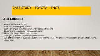 CASE STUDY – TOYOTA – TNC’S
BACK GROUND
- established in Japan in 1937
- 1959 first overseas plant in Brazil
- 2004 – 3rd largest manufacturer of automobiles in the world
- 12 plants and 11 subsidiary companies in Japan
- 51 manufacturing plants in 26 countries
- Employs a quarter of a million people world wide
- 90% of the companies business is automobiles and the other 10% is telecommunications, prefabricated housing,
leisure boats
 