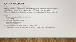 TOYOTA IN EUROPE
1990 – invested more than 7 billion in Europe
Employs over 90 000 people in 9 manufacturing plants in seven European countries
Toyota adapts its vehicles to meet the needs of the European consumer
When the EU was formed, in order to avoid tariffs and quotas, Toyota chose the UK
Why???
- Excellent skilled and flexible work force
- Engineering
- Favorable working practices
- Large domestic market
- Good transport links
- 230 British and European based supply partners
- English was the common language (English is the second language in Japan)
 