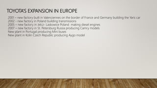 TOYOTA’S EXPANSION IN EUROPE
2001 – new factory built in Valenciennes on the border of France and Germany building the Yaris car
2002 - new factory in Poland building transmissions
2005 – new factory in Jelcz- Laskowice Poland making diesel engines
2007 – new factory in St. Petersburg Russia producing Camry models
New plant in Portugal producing Mini buses
New plant in Kolin Czech Republic producing Aygo model
 