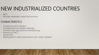 NEW INDUSTRIALIZED COUNTRIES
- MIC’s
- Stronger, developed, export led economy
CHARACTERISTICS
- Increase economic freedom
- Increased personal freedom (liberties)
- Transition from agriculture to manufacturing
- Presence of TNC’s
- Strong FDI’s
- Rapid growth in urban areas due to rural- urban migration
 
