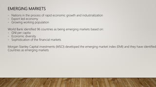 EMERGING MARKETS
- Nations in the process of rapid economic growth and industrialization
- Export led economy
- Growing working population
World Bank identified 96 countries as being emerging markets based on:
- GNI per capita
- Economic diversity
- Sophistication of the financial markets
Morgan Stanley Capital investments (MSCI) developed the emerging market index (EMI) and they have identified
Countries as emerging markets
 