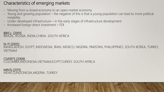 Characteristics of emerging markets
- Moving from a closed economy to an open market economy
- Young and growing population – the negative of this is that a young population can lead to more political
instability
- Under-developed infrastructure – in the early stages of infrastructure development
- Increased foreign direct investment – FDI
BRICs [2001]
BRAZIL, RUSSIA, INDIA,CHINA, SOUTH AFRICA
N-11 [2005]
BANGLADESH, EGYPT, INDONESIA, IRAN, MEXICO, NIGERIA, PAKISTAN, PHILLIPPINES, SOUTH KOREA, TURKEY,
VIETNAM
CIVERTS [2009]
COLOMBIA,INDONESIA,VIETNAM,EGYPT,TURKEY, SOUTH AFRICA
MINTs [2011]
MEXICO,INDONESIA,NIGERIA, TURKEY
 