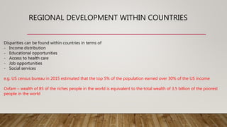 REGIONAL DEVELOPMENT WITHIN COUNTRIES
Disparities can be found within countries in terms of
- Income distribution
- Educational opportunities
- Access to health care
- Job opportunities
- Social services
e.g. US census bureau in 2015 estimated that the top 5% of the population earned over 30% of the US income
Oxfam – wealth of 85 of the riches people in the world is equivalent to the total wealth of 3,5 billion of the poorest
people in the world
 