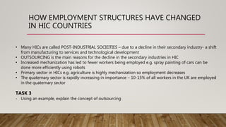 HOW EMPLOYMENT STRUCTURES HAVE CHANGED
IN HIC COUNTRIES
• Many HICs are called POST-INDUSTRIAL SOCIEITIES – due to a decline in their secondary industry- a shift
from manufacturing to services and technological development
• OUTSOURCING is the main reasons for the decline in the secondary industries in HIC
• Increased mechanization has led to fewer workers being employed e.g. spray painting of cars can be
done more efficiently using robots
• Primary sector in HICs e.g. agriculture is highly mechanization so employment decreases
• The quaternary sector is rapidly increasing in importance – 10-15% of all workers in the UK are employed
in the quaternary sector
TASK 3
- Using an example, explain the concept of outsourcing
 