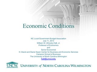 Economic Conditions
NC Local Government Budget Association
July 11, 2013
William W. (Woody) Hall, Jr.
Professor of Economics
and
Senior Economist
H. David and Diane Swain Center for Business and Economic Services
Cameron School of Business
The University of North Carolina Wilmington
hall@uncw.edu
 