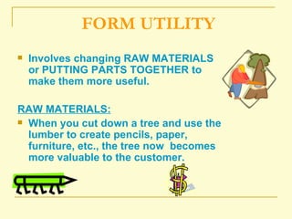FORM UTILITY Involves changing RAW MATERIALS or PUTTING PARTS TOGETHER to make them more useful.  RAW MATERIALS: When you cut down a tree and use the lumber to create pencils, paper, furniture, etc., the tree now  becomes more valuable to the customer. 
