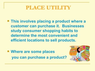 PLACE UTILITY This involves placing a product where a customer can purchase it.  Businesses study consumer shopping habits to determine the most convenient and efficient locations to sell products. Where are some places you can purchase a product? 