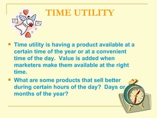 TIME UTILITY Time utility is having a product available at a certain time of the year or at a convenient time of the day.  Value is added when marketers make them available at the right time. What are some products that sell better during certain hours of the day?  Days or months of the year? 