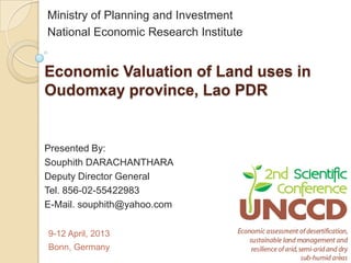 Ministry of Planning and Investment
National Economic Research Institute


Economic Valuation of Land uses in
Oudomxay province, Lao PDR


Presented By:
Souphith DARACHANTHARA
Deputy Director General
Tel. 856-02-55422983
E-Mail. souphith@yahoo.com

9-12 April, 2013
Bonn, Germany
                                       1
 