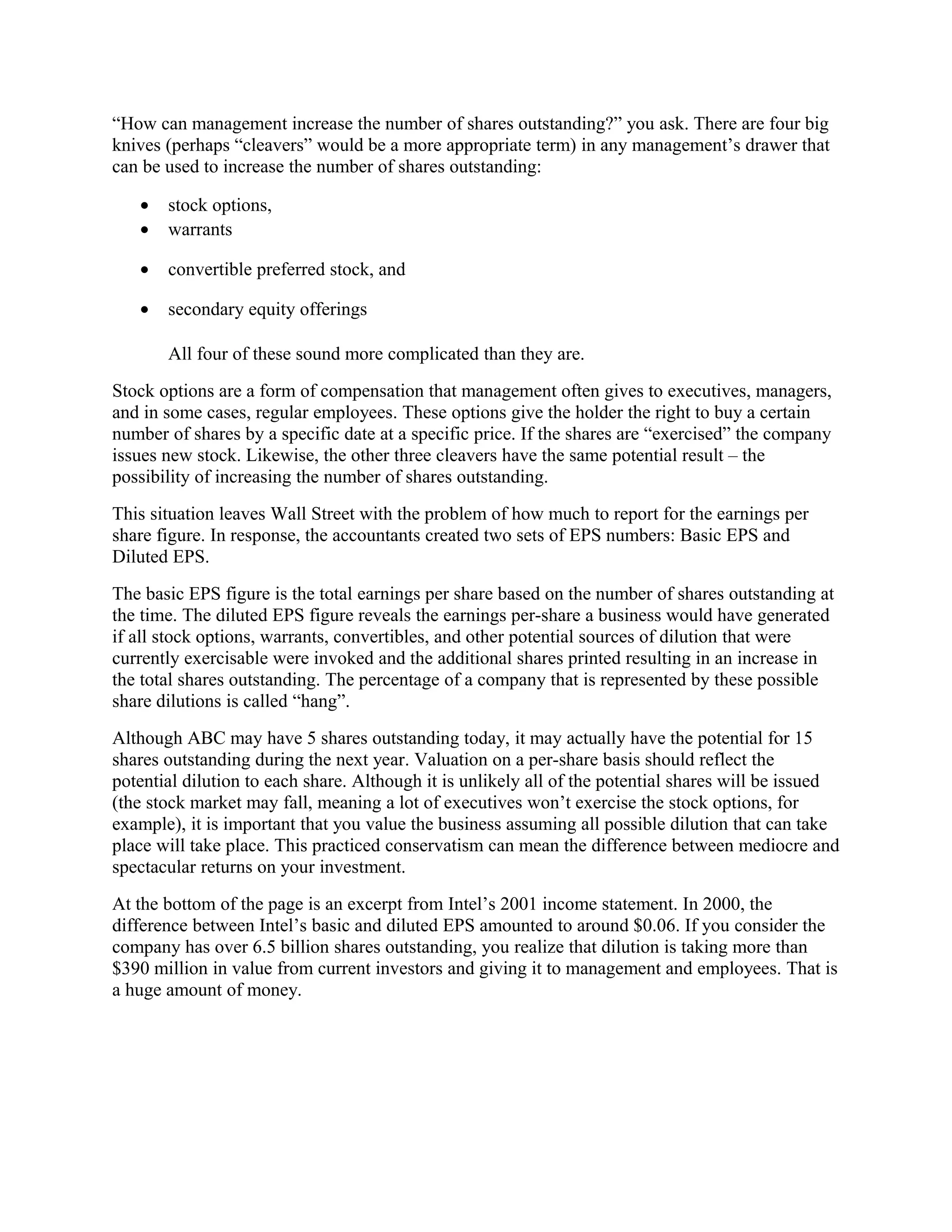 “How can management increase the number of shares outstanding?” you ask. There are four big
knives (perhaps “cleavers” would be a more appropriate term) in any management’s drawer that
can be used to increase the number of shares outstanding:

   •   stock options,
   •   warrants

   •   convertible preferred stock, and

   •   secondary equity offerings

       All four of these sound more complicated than they are.
Stock options are a form of compensation that management often gives to executives, managers,
and in some cases, regular employees. These options give the holder the right to buy a certain
number of shares by a specific date at a specific price. If the shares are “exercised” the company
issues new stock. Likewise, the other three cleavers have the same potential result – the
possibility of increasing the number of shares outstanding.
This situation leaves Wall Street with the problem of how much to report for the earnings per
share figure. In response, the accountants created two sets of EPS numbers: Basic EPS and
Diluted EPS.
The basic EPS figure is the total earnings per share based on the number of shares outstanding at
the time. The diluted EPS figure reveals the earnings per-share a business would have generated
if all stock options, warrants, convertibles, and other potential sources of dilution that were
currently exercisable were invoked and the additional shares printed resulting in an increase in
the total shares outstanding. The percentage of a company that is represented by these possible
share dilutions is called “hang”.
Although ABC may have 5 shares outstanding today, it may actually have the potential for 15
shares outstanding during the next year. Valuation on a per-share basis should reflect the
potential dilution to each share. Although it is unlikely all of the potential shares will be issued
(the stock market may fall, meaning a lot of executives won’t exercise the stock options, for
example), it is important that you value the business assuming all possible dilution that can take
place will take place. This practiced conservatism can mean the difference between mediocre and
spectacular returns on your investment.
At the bottom of the page is an excerpt from Intel’s 2001 income statement. In 2000, the
difference between Intel’s basic and diluted EPS amounted to around $0.06. If you consider the
company has over 6.5 billion shares outstanding, you realize that dilution is taking more than
$390 million in value from current investors and giving it to management and employees. That is
a huge amount of money.
 