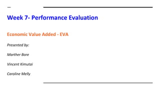 Week 7- Performance Evaluation
Economic Value Added - EVA
Presented by:
Marther Bore
Vincent Kimutai
Caroline Melly
 