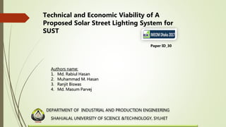 DEPARTMENT OF INDUSTRIAL AND PRODUCTION ENGINEERING
SHAHJALAL UNIVERSITY OF SCIENCE &TECHNOLOGY, SYLHET
Technical and Economic Viability of A
Proposed Solar Street Lighting System for
SUST
Paper ID_30
Authors name:
1. Md. Rabiul Hasan
2. Muhammad M. Hasan
3. Ranjit Biswas
4. Md. Masum Parvej
 