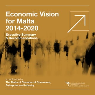Economic Vision 
for Malta 
2014-2020 
Executive Summary 
& Recommendations 
a publication by 
The Malta of Chamber of Commerce, 
Enterprise and Industry 
 