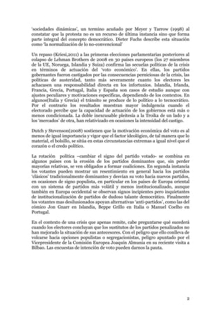 ‘sociedades dinámicas’, un termino acuñado por Meyer y Tarrow (1998) al
constatar que la protesta no es un recurso de última instancia sino que forma
parte integral del concepto democrático. Dieter Fuchs describe esta situación
como ‘la normalización de lo no-convencional’

Un repaso (Kriesi,2011) a las primeras elecciones parlamentarias posteriores al
colapso de Lehman Brothers de 2008 en 30 países europeos (los 27 miembros
de la UE, Noruega, Islandia y Suiza) confirma las secuelas políticas de la crisis
en términos de actuación del ‘voto económico’. En ellas, los partidos
gobernantes fueron castigados por las consecuencias perniciosas de la crisis, las
políticas de austeridad, tanto más severamente cuanto los electores les
achacasen una responsabilidad directa en los infortunios. Islandia, Irlanda,
Francia, Grecia, Portugal, Italia y España son casos de estudio aunque con
ajustes peculiares y motivaciones específicas, dependiendo de los contextos. En
algunos(Italia y Grecia) el tránsito se produce de lo político a lo tecnocrático.
Por el contrario los resultados muestran mayor indulgencia cuando el
electorado percibe que la capacidad de actuación de los gobiernos está más o
menos condicionada. La doble inexcusable pleitesía a la Troika de un lado y a
los ‘mercados’ de otra, han relativizado en ocasiones la intensidad del castigo.

Dutch y Stevenson(2008) sostienen que la motivación económica del voto es al
menos de igual importancia y vigor que el factor ideológico, de tal manera que lo
material, el bolsillo, se sitúa en estas circunstancias extremas a igual nivel que el
corazón o el credo político.

La rotación política –cambiar el signo del partido votado- se combina en
algunos países con la erosión de los partidos dominantes que, sin perder
mayorías relativas, se ven obligados a formar coaliciones. En segunda instancia
los votantes pueden mostrar un resentimiento en general hacia los partidos
‘clásicos’ tradicionalmente dominantes y desvían su voto hacia nuevos partidos,
en ocasiones de signo populista, en particular en los países de Europa oriental
con un sistema de partidos más volátil y menos institucionalizado, aunque
también en Europa occidental se observan signos incipientes pero inquietantes
de institucionalización de partidos de dudoso talante democrático. Finalmente
los votantes mas desilusionados apoyan alternativas ‘anti-partidos’, como las del
cómico Jon Gnarr en Islandia, Beppe Grillo en Italia o Manuel Coelho en
Portugal.

En el contexto de una crisis que apenas remite, cabe preguntarse qué sucederá
cuando los electores concluyan que los sustitutos de los partidos penalizados no
han mejorado la situación de sus antecesores. Con el peligro que ello conlleva de
volcarse hacia opciones populistas o segregacionistas, peligro apuntado por el
Vicepresidente de la Comisión Europea Joaquín Almunia en su reciente visita a
Bilbao. Las encuestas de intención de voto pueden darnos la pauta.




                                                                                   2
 