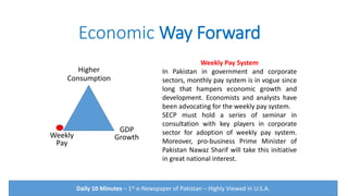 Economic Way Forward
Weekly
Pay
Higher
Consumption
GDP
Growth
Weekly Pay System
In Pakistan in government and corporate
sectors, monthly pay system is in vogue since
long that hampers economic growth and
development. Economists and analysts have
been advocating for the weekly pay system.
SECP must hold a series of seminar in
consultation with key players in corporate
sector for adoption of weekly pay system.
Moreover, pro-business Prime Minister of
Pakistan Nawaz Sharif will take this initiative
in great national interest.
Daily 10 Minutes – 1st e-Newspaper of Pakistan – Highly Viewed in U.S.A.
 