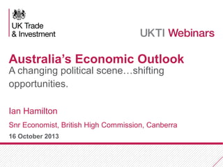 Australia’s Economic Outlook
A changing political scene…shifting
opportunities.
Ian Hamilton
Snr Economist, British High Commission, Canberra
16 October 2013

 