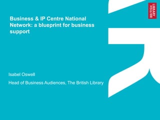 Business & IP Centre National 
Network: a blueprint for business 
support 
Isabel Oswell 
Head of Business Audiences, The British Library 
 