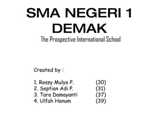 SMA NEGERI 1 DEMAK The Prospective International School Created by : 1. Rossy Mulyo P. (30) 2. Septian Adi P. (31) 3. Tara Damayanti (37) 4. Ulfah Hanum (39) 