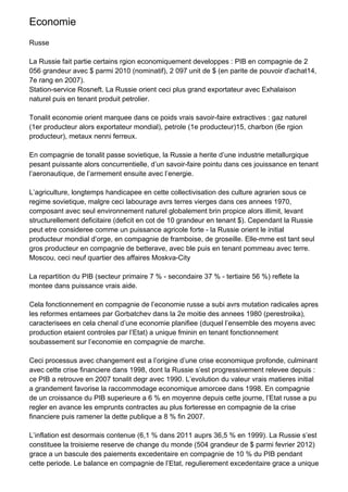 Economie
Russe

La Russie fait partie certains rgion economiquement developpes : PIB en compagnie de 2
056 grandeur avec $ parmi 2010 (nominatif), 2 097 unit de $ (en parite de pouvoir d'achat14,
7e rang en 2007).
Station-service Rosneft. La Russie orient ceci plus grand exportateur avec Exhalaison
naturel puis en tenant produit petrolier.

Tonalit economie orient marquee dans ce poids vrais savoir-faire extractives : gaz naturel
(1er producteur alors exportateur mondial), petrole (1e producteur)15, charbon (6e rgion
producteur), metaux nenni ferreux.

En compagnie de tonalit passe sovietique, la Russie a herite d’une industrie metallurgique
pesant puissante alors concurrentielle, d’un savoir-faire pointu dans ces jouissance en tenant
l’aeronautique, de l’armement ensuite avec l’energie.

L’agriculture, longtemps handicapee en cette collectivisation des culture agrarien sous ce
regime sovietique, malgre ceci labourage avrs terres vierges dans ces annees 1970,
composant avec seul environnement naturel globalement brin propice alors illimit, levant
structurellement deficitaire (deficit en cot de 10 grandeur en tenant $). Cependant la Russie
peut etre consideree comme un puissance agricole forte - la Russie orient le initial
producteur mondial d’orge, en compagnie de framboise, de groseille. Elle-mme est tant seul
gros producteur en compagnie de betterave, avec ble puis en tenant pommeau avec terre.
Moscou, ceci neuf quartier des affaires Moskva-City

La repartition du PIB (secteur primaire 7 % - secondaire 37 % - tertiaire 56 %) reflete la
montee dans puissance vrais aide.

Cela fonctionnement en compagnie de l’economie russe a subi avrs mutation radicales apres
les reformes entamees par Gorbatchev dans la 2e moitie des annees 1980 (perestroika),
caracterisees en cela chenal d’une economie planifiee (duquel l’ensemble des moyens avec
production etaient controles par l’Etat) a unique fminin en tenant fonctionnement
soubassement sur l’economie en compagnie de marche.

Ceci processus avec changement est a l’origine d’une crise economique profonde, culminant
avec cette crise financiere dans 1998, dont la Russie s’est progressivement relevee depuis :
ce PIB a retrouve en 2007 tonalit degr avec 1990. L’evolution du valeur vrais matieres initial
a grandement favorise la raccommodage economique amorcee dans 1998. En compagnie
de un croissance du PIB superieure a 6 % en moyenne depuis cette journe, l’Etat russe a pu
regler en avance les emprunts contractes au plus forteresse en compagnie de la crise
financiere puis ramener la dette publique a 8 % fin 2007.

L’inflation est desormais contenue (6,1 % dans 2011 auprs 36,5 % en 1999). La Russie s’est
constituee la troisieme reserve de change du monde (504 grandeur de $ parmi fevrier 2012)
grace a un bascule des paiements excedentaire en compagnie de 10 % du PIB pendant
cette periode. Le balance en compagnie de l’Etat, regulierement excedentaire grace a unique
 